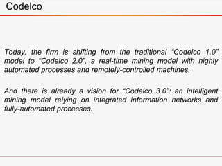 Codelco
Today, the firm is shifting from the traditional “Codelco 1.0”
model to “Codelco 2.0”, a real-time mining model with highly
automated processes and remotely-controlled machines.
And there is already a vision for “Codelco 3.0”: an intelligent
mining model relying on integrated information networks and
fully-automated processes.
 
