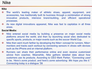 Nike
Nike
 The world’s leading maker of athletic shoes, apparel, equipment, and
accessories, has traditionally built its business through a combination of strong
innovative products, intensive brand-building, and efficient operational
processes.
 As new digital innovations appeared, Nike was fast to capitalize in all three
areas.
Social Media:
 Nike entered social media by building a presence on major social media
platforms around the world, and then by launching social sites dedicated to
specific sports, products, or major events such as the soccer World Cup.
 Nike then went much farther by developing the Nike+ concept for runners. Nike+
monitors and tracks each workout by connecting sensors in shoes with devices
such as the iPhone and an internet platform.
 Runners can share their performance online and even receive customized
advice from coaches. Meanwhile, Nike gathers detailed data about how
customers use its products. According to CEO Mark Parker, “Connecting used
to be, ‘Here’s some product, and here’s some advertising. We hope you like it.’
Connecting today is a dialogue.”26
 