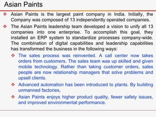 Asian Paints
 Asian Paints is the largest paint company in India. Initially, the
Company was composed of 13 independently operated companies.
 The Asian Paints leadership team developed a vision to unify all 13
companies into one enterprise. To accomplish this goal, they
installed an ERP system to standardize processes company-wide.
The combination of digital capabilities and leadership capabilities
has transformed the business in the following ways:
 The sales process was reinvented. A call center now takes
orders from customers. The sales team was up skilled and given
mobile technology. Rather than taking customer orders, sales
people are now relationship managers that solve problems and
upsell clients.
 Advanced automation has been introduced to plants. By building
unmanned factories,
 Asian Paints enjoys higher product quality, fewer safety issues,
and improved environmental performance.
 