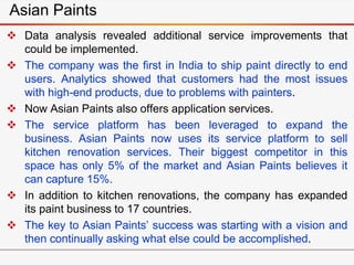 Asian Paints
 Data analysis revealed additional service improvements that
could be implemented.
 The company was the first in India to ship paint directly to end
users. Analytics showed that customers had the most issues
with high-end products, due to problems with painters.
 Now Asian Paints also offers application services.
 The service platform has been leveraged to expand the
business. Asian Paints now uses its service platform to sell
kitchen renovation services. Their biggest competitor in this
space has only 5% of the market and Asian Paints believes it
can capture 15%.
 In addition to kitchen renovations, the company has expanded
its paint business to 17 countries.
 The key to Asian Paints’ success was starting with a vision and
then continually asking what else could be accomplished.
 