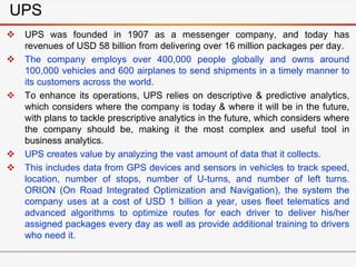 UPS
 UPS was founded in 1907 as a messenger company, and today has
revenues of USD 58 billion from delivering over 16 million packages per day.
 The company employs over 400,000 people globally and owns around
100,000 vehicles and 600 airplanes to send shipments in a timely manner to
its customers across the world.
 To enhance its operations, UPS relies on descriptive & predictive analytics,
which considers where the company is today & where it will be in the future,
with plans to tackle prescriptive analytics in the future, which considers where
the company should be, making it the most complex and useful tool in
business analytics.
 UPS creates value by analyzing the vast amount of data that it collects.
 This includes data from GPS devices and sensors in vehicles to track speed,
location, number of stops, number of U-turns, and number of left turns.
ORION (On Road Integrated Optimization and Navigation), the system the
company uses at a cost of USD 1 billion a year, uses fleet telematics and
advanced algorithms to optimize routes for each driver to deliver his/her
assigned packages every day as well as provide additional training to drivers
who need it.
 