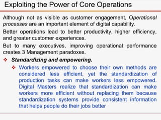 Exploiting the Power of Core Operations
Although not as visible as customer engagement, Operational
processes are an important element of digital capability.
Better operations lead to better productivity, higher efficiency,
and greater customer experiences.
But to many executives, improving operational performance
creates 3 Management paradoxes.
 Standardizing and empowering.
 Workers empowered to choose their own methods are
considered less efficient, yet the standardization of
production tasks can make workers less empowered.
Digital Masters realize that standardization can make
workers more efficient without replacing them because
standardization systems provide consistent information
that helps people do their jobs better
 