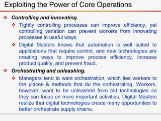 Exploiting the Power of Core Operations
 Controlling and innovating.
 Tightly controlling processes can improve efficiency, yet
controlling variation can prevent workers from innovating
processes in useful ways.
 Digital Masters knows that automation is well suited to
applications that require control, and new technologies are
creating ways to improve process efficiency, increase
product quality, and prevent fraud.
 Orchestrating and unleashing.
 Managers tend to want orchestration, which ties workers to
the places & methods that do the orchestrating. Workers,
however, want to be unleashed from old technologies so
they can focus on more important activities. Digital Masters
realize that digital technologies create many opportunities to
better orchestrate supply chains.
 