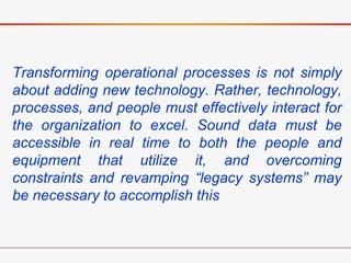 Transforming operational processes is not simply
about adding new technology. Rather, technology,
processes, and people must effectively interact for
the organization to excel. Sound data must be
accessible in real time to both the people and
equipment that utilize it, and overcoming
constraints and revamping “legacy systems” may
be necessary to accomplish this
 