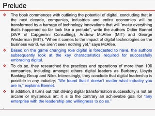  The book commences with outlining the potential of digital, concluding that in
the next decade, companies, industries and entire economies will be
transformed by a barrage of technology innovations that will “make everything
that’s happened so far look like a prelude”, write the authors Didier Bonnet
(SVP of Capgemini Consulting), Andrew McAfee (MIT) and George
Westerman (MIT). “When it comes to the impact of digital technologies on the
business world, we aren't seen nothing yet,” says McAfee.
 Based on the game changing role digital is forecasted to have, the authors
subsequently look at the key characteristics required for successfully
embracing digital.
 To do so, they researched the practices and operations of more than 100
companies, including amongst others digital leaders as Burberry, Lloyds
Banking Group and Nike. Interestingly, they conclude that digital leadership is
possible in any industry: “We found that it doesn’t matter what industry you
are in,” explains Bonnet.
 In addition, it turns out that driving digital transformation successfully is not an
arcane or mysterious art; it is to the contrary an achievable goal for “any
enterprise with the leadership and willingness to do so.”
.
Prelude
 