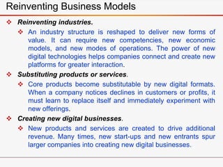 Reinventing Business Models
 Reinventing industries.
 An industry structure is reshaped to deliver new forms of
value. It can require new competencies, new economic
models, and new modes of operations. The power of new
digital technologies helps companies connect and create new
platforms for greater interaction.
 Substituting products or services.
 Core products become substitutable by new digital formats.
When a company notices declines in customers or profits, it
must learn to replace itself and immediately experiment with
new offerings.
 Creating new digital businesses.
 New products and services are created to drive additional
revenue. Many times, new start-ups and new entrants spur
larger companies into creating new digital businesses.
 