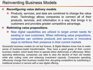 Reinventing Business Models
 Reconfiguring value delivery models.
 Products, services, and data are combined to change the value
chain. Technology allows companies to connect all of their
products, services, and information in a way that brings it to
customers and provides greater competitive advantage.
 Rethinking value propositions.
 New digital capabilities are utilized to target unmet needs for
existing or new customers. When rethinking value propositions,
companies can combine products and services in innovative
ways to reinforce their presence in their current markets
Successful business models do not last forever, & Digital Masters know how to make
sense of business-model transformation. They have a good grasp of their current
business models, which leads them to operate either defensively or offensively. When
operating defensively, companies use data to slow the decline of their old models
while also cutting costs and releasing investment capacity. Companies operating
offensively change their business models first, disrupting competitors by substituting a
traditional product or service with a new digital offering.
 