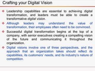 Crafting your Digital Vision
 Leadership capabilities are essential to achieving digital
transformation, and leaders must be able to create a
transformative digital vision.
 Although leaders may understand the value of
transformation, their employees often need to be convinced.
 Successful digital transformation begins at the top of a
company, with senior executives creating a compelling vision
of the future and communicating it throughout the
organization.
 Digital visions involve one of three perspectives, and the
approach that an organization takes should reflect its
capabilities, its customers’ needs, and its industry’s nature of
competition.
 