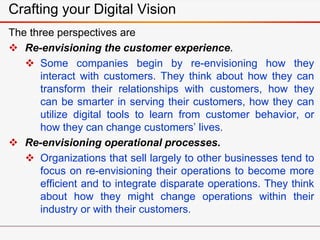 Crafting your Digital Vision
The three perspectives are
 Re-envisioning the customer experience.
 Some companies begin by re-envisioning how they
interact with customers. They think about how they can
transform their relationships with customers, how they
can be smarter in serving their customers, how they can
utilize digital tools to learn from customer behavior, or
how they can change customers’ lives.
 Re-envisioning operational processes.
 Organizations that sell largely to other businesses tend to
focus on re-envisioning their operations to become more
efficient and to integrate disparate operations. They think
about how they might change operations within their
industry or with their customers.
 