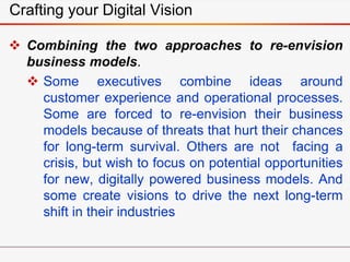 Crafting your Digital Vision
 Combining the two approaches to re-envision
business models.
 Some executives combine ideas around
customer experience and operational processes.
Some are forced to re-envision their business
models because of threats that hurt their chances
for long-term survival. Others are not facing a
crisis, but wish to focus on potential opportunities
for new, digitally powered business models. And
some create visions to drive the next long-term
shift in their industries
 