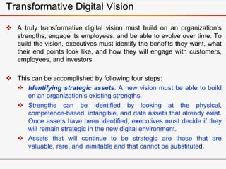Transformative Digital Vision
 A truly transformative digital vision must build on an organization’s
strengths, engage its employees, and be able to evolve over time. To
build the vision, executives must identify the benefits they want, what
their end points look like, and how they will engage with customers,
employees, and investors.
 This can be accomplished by following four steps:
 Identifying strategic assets. A new vision must be able to build
on an organization’s existing strengths.
 Strengths can be identified by looking at the physical,
competence-based, intangible, and data assets that already exist.
Once assets have been identified, executives must decide if they
will remain strategic in the new digital environment.
 Assets that will continue to be strategic are those that are
valuable, rare, and inimitable and that cannot be substituted.
 