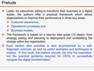  Lastly, for executives willing to transform their business to a digital
leader, the authors offer a practical framework which allows
organizations to improve their performance in three key areas:
 Customer experience,
 Operational processes and
 Business models.
 The framework is based on a step-by step guide (12 steps), from
strategy setting and planning to deployment and embedding the
change within the organization.
 Each section also provides is also accompanied by a self-
diagnostic exercise, as well as useful examples and techniques to
employ. “In this book, the authors provide not only the inspiration,
but the practical guidance required for CEOs to successfully
navigate the digital transformation,”
Prelude
 