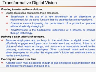 Transformative Digital Vision
Creating transformative ambitions.
 Digital aspirations can fall into three categories.
 Substitution is the use of a new technology as an alternative or
replacement for the same function that the organization already performs.
 Extension means improving the performance of a product or process
without drastically changing it.
 Transformation is the fundamental redefinition of a process or product
through technology.
Defining a clear intent and outcome.
 Because employees are so busy in the workplace, a digital vision that
effectively engages employees must include intent and outcome. Intent is a
picture of what needs to change, and outcome is a measurable benefit to the
company, customers, or employees. When combined, intent and outcome
allow employees to visualize the organization’s future and motivate them to
realize the outcomes.
Evolving the vision over time.
 A digital vision must be specific enough to give employees a clear direction and
the flexibility to innovate and build on it.
 
