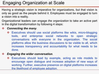 Engaging Organization at Scale
Having a strategic vision is imperative for organizations, but that vision is
only as good as the people behind it. Employees must be engaged to turn
a vision into a reality.
Organizational leaders can engage the organization to take an active part
in the digital transformation by following 4 steps:
 Connecting the many.
 Executives should use social platforms like wikis, micro-blogging
tools, and enterprise social networks to open strategic
conversations with everyone in the organization. The social
platforms allow the business discussions to be visible to all, which
increases transparency and accountability for what needs to be
done.
 Engaging the wider conversation.
 Executives should lead by example, acting as role models to
encourage open dialogue and increase adoption of new ways of
working. Further, executive presence on digital platforms increases
the likelihood of employee adoption.
 