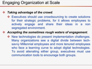 Engaging Organization at Scale
 Taking advantage of the crowd.
 Executives should use crowdsourcing to create solutions
for their strategic problems, for it allows employees to
actively engage and share their ideas in a non
segregated environment.
 Accepting the sometimes rough waters of engagement.
 New technologies do present implementation challenges.
Many organizations see a digital divide between tech-
savvy Millennial employees and more tenured employees
who face a learning curve to adopt digital technologies.
To avoid alienating either group, executives must use
communication tools to encourage both groups.
 