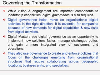 Governing the Transformation
 While vision & engagement are important components to
leadership capabilities, digital governance is also required.
 Digital governance helps move an organization’s digital
activities in the right direction. It is essential for companies
because of new demands for digital capabilities & new risks
from digital activities.
 Digital Masters see digital governance as an opportunity to
implement new solutions faster, manage challenges better,
and gain a more integrated view of customers and
operations.
 They also use governance to create and enforce policies that
focus on the challenges emerging from organizational
structures that require collaborating across geographic
locations, business units, and specialties.
 