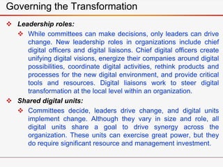 Governing the Transformation
 Leadership roles:
 While committees can make decisions, only leaders can drive
change. New leadership roles in organizations include chief
digital officers and digital liaisons. Chief digital officers create
unifying digital visions, energize their companies around digital
possibilities, coordinate digital activities, rethink products and
processes for the new digital environment, and provide critical
tools and resources. Digital liaisons work to steer digital
transformation at the local level within an organization.
 Shared digital units:
 Committees decide, leaders drive change, and digital units
implement change. Although they vary in size and role, all
digital units share a goal to drive synergy across the
organization. These units can exercise great power, but they
do require significant resource and management investment.
 
