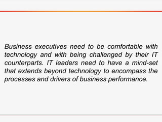Business executives need to be comfortable with
technology and with being challenged by their IT
counterparts. IT leaders need to have a mind-set
that extends beyond technology to encompass the
processes and drivers of business performance.
 