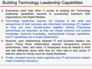 Building Technology Leadership Capabilities
 Executives need help when it comes to building the Technology
leadership capabilities required to successfully transform their
organizations into Digital Masters.
 Technology leadership requires the merging of the skills and
perspectives of both business and information technology (IT) leaders
so they can drive transformation together. Strong IT/business
partnerships are important, as they can merge customer and product
knowledge, technical knowledge, organizational change capabilities,
and IT capabilities into a single collaboration.
 However, poor relationships between IT and business leaders can
occur. Fixing these relationships requires transparency around
performance, roles, and value. IT employees must be helped to think
and talk differently about what they do. How well or how poorly IT
delivers value for money must be clearly illustrated.
 Finally, changes must be made regarding how IT and business leaders
make investment decisions.
 