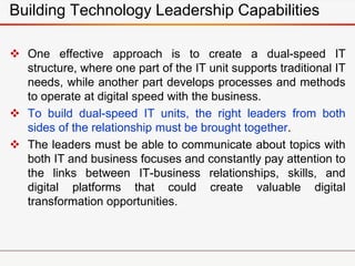 Building Technology Leadership Capabilities
 One effective approach is to create a dual-speed IT
structure, where one part of the IT unit supports traditional IT
needs, while another part develops processes and methods
to operate at digital speed with the business.
 To build dual-speed IT units, the right leaders from both
sides of the relationship must be brought together.
 The leaders must be able to communicate about topics with
both IT and business focuses and constantly pay attention to
the links between IT-business relationships, skills, and
digital platforms that could create valuable digital
transformation opportunities.
 