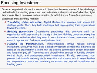 Focusing Investment
Once an organization’s senior leadership team has become aware of the challenge,
understands the starting points, and can articulate a shared vision of what the digital
future looks like, it can move on to execution, for which it must focus its investments.
Executives must carefully manage:
 Translating vision into action. Digital Masters first translate their visions into
strategic goals. Then, they build roadmaps that begin guiding their organizations
toward the vision.
 Building governance. Governance guarantees that everyone within an
organization will keep moving in the right direction. Building governance requires
executives to decide what they want to coordinate and share, determine how to
make it happen, and find ways to adjust over time.
 Funding the transformation. Transformations always require serious
investment. Executives must build a digital investment portfolio that balances the
goals of the organization’s vision with the desired combination of both short-term
and long-term pay off. They must also diversify their sources of funding between
central, local, and partner-supported investments. Finally, executives must
present their transformation goals in terms that make sense to both senior leaders
and employees so everyone can clearly understand and support investment and
funding goals
 