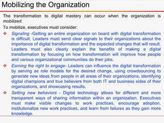 Mobilizing the Organization
The transformation to digital mastery can occur when the organization is
mobilized.
To mobilize, executives must consider:
 Signaling -Getting an entire organization on board with digital transformation
is difficult. Leaders must send clear signals to their organizations about the
importance of digital transformation and the expected changes that will result.
Leaders must also clearly explain the benefits of making a digital
transformation by focusing on how transformation will improve how people
and various organizational communities do their jobs.
 Earning the right to engage- Leaders can influence the digital transformation
by serving as role models for the desired change, using crowdsourcing to
generate new ideas from people in all areas of their organizations, identifying
digital champions and true believers from both IT and business sides of their
organizations, and showcasing results.
 Setting new behaviors - Digital technology allows for different and more
transparent ways of sharing information within an organization. Executives
must make visible changes to work practices, encourage adoption,
institutionalize new work practices, and learn from failures as they gain more
knowledge.
 