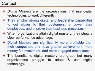  Digital Masters are the organizations that use digital
technologies to work differently.
 They employ strong digital and leadership capabilities
to get closer to their customers, empower their
employees, and improve their business processes.
 When organizations attain digital mastery, they show a
clear performance advantage.
 Digital Masters are significantly more profitable than
their competitors and have greater achievement, more
money for investment, and more engaged employees.
 The benefits to digital mastery are great, but many
organizations struggle to adopt & use digital
technology.
Context
 