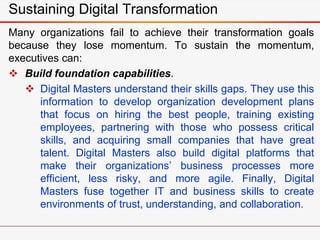 Sustaining Digital Transformation
Many organizations fail to achieve their transformation goals
because they lose momentum. To sustain the momentum,
executives can:
 Build foundation capabilities.
 Digital Masters understand their skills gaps. They use this
information to develop organization development plans
that focus on hiring the best people, training existing
employees, partnering with those who possess critical
skills, and acquiring small companies that have great
talent. Digital Masters also build digital platforms that
make their organizations’ business processes more
efficient, less risky, and more agile. Finally, Digital
Masters fuse together IT and business skills to create
environments of trust, understanding, and collaboration.
 