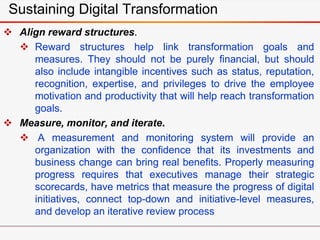 Sustaining Digital Transformation
 Align reward structures.
 Reward structures help link transformation goals and
measures. They should not be purely financial, but should
also include intangible incentives such as status, reputation,
recognition, expertise, and privileges to drive the employee
motivation and productivity that will help reach transformation
goals.
 Measure, monitor, and iterate.
 A measurement and monitoring system will provide an
organization with the confidence that its investments and
business change can bring real benefits. Properly measuring
progress requires that executives manage their strategic
scorecards, have metrics that measure the progress of digital
initiatives, connect top-down and initiative-level measures,
and develop an iterative review process
 