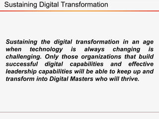 Sustaining Digital Transformation
Sustaining the digital transformation in an age
when technology is always changing is
challenging. Only those organizations that build
successful digital capabilities and effective
leadership capabilities will be able to keep up and
transform into Digital Masters who will thrive.
 