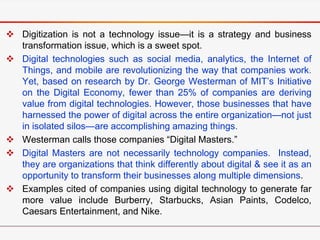  Digitization is not a technology issue—it is a strategy and business
transformation issue, which is a sweet spot.
 Digital technologies such as social media, analytics, the Internet of
Things, and mobile are revolutionizing the way that companies work.
Yet, based on research by Dr. George Westerman of MIT’s Initiative
on the Digital Economy, fewer than 25% of companies are deriving
value from digital technologies. However, those businesses that have
harnessed the power of digital across the entire organization—not just
in isolated silos—are accomplishing amazing things.
 Westerman calls those companies “Digital Masters.”
 Digital Masters are not necessarily technology companies. Instead,
they are organizations that think differently about digital & see it as an
opportunity to transform their businesses along multiple dimensions.
 Examples cited of companies using digital technology to generate far
more value include Burberry, Starbucks, Asian Paints, Codelco,
Caesars Entertainment, and Nike.
 