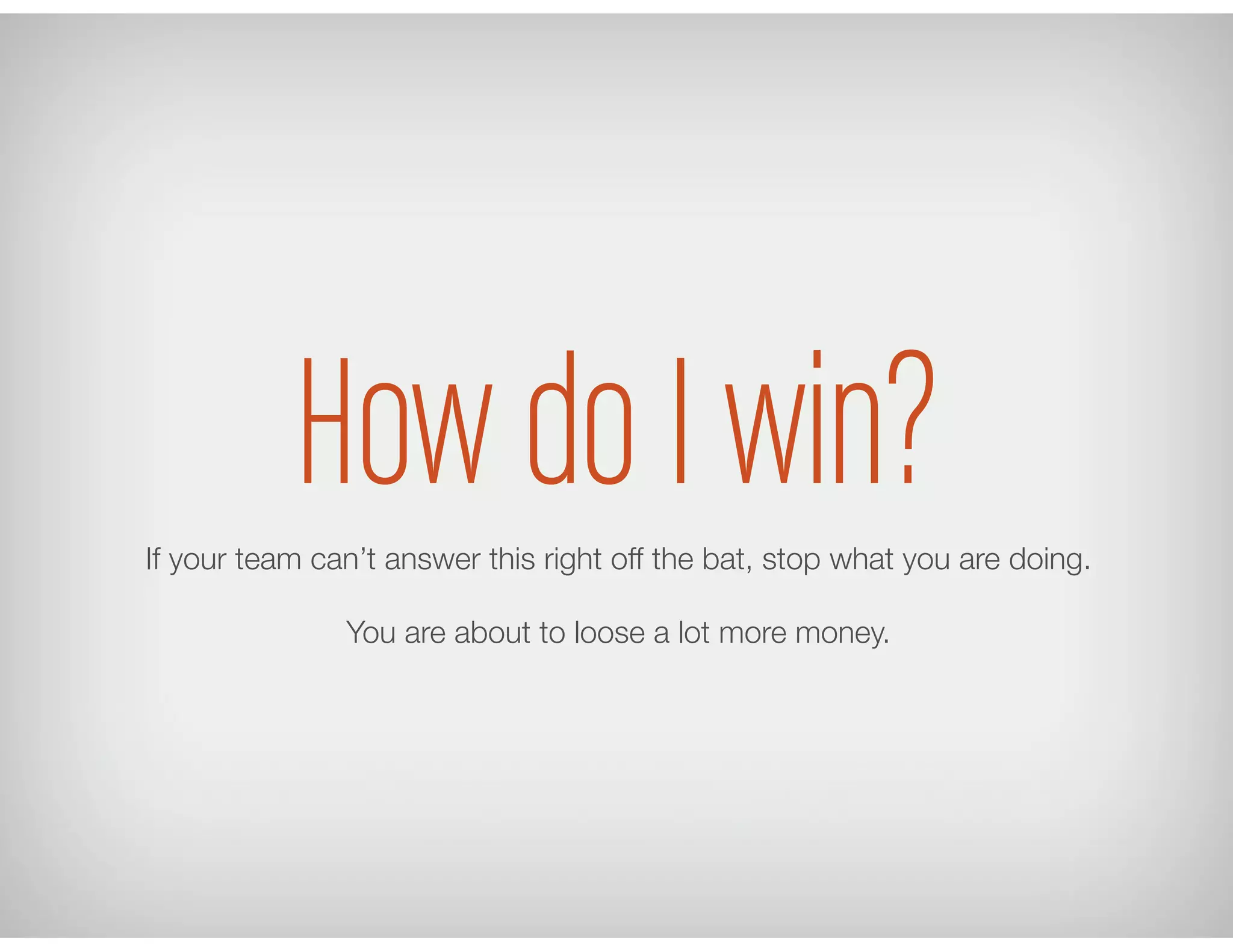How do I win?If your team can’t answer this right off the bat, stop what you are doing.
You are about to loose a lot more money.
 