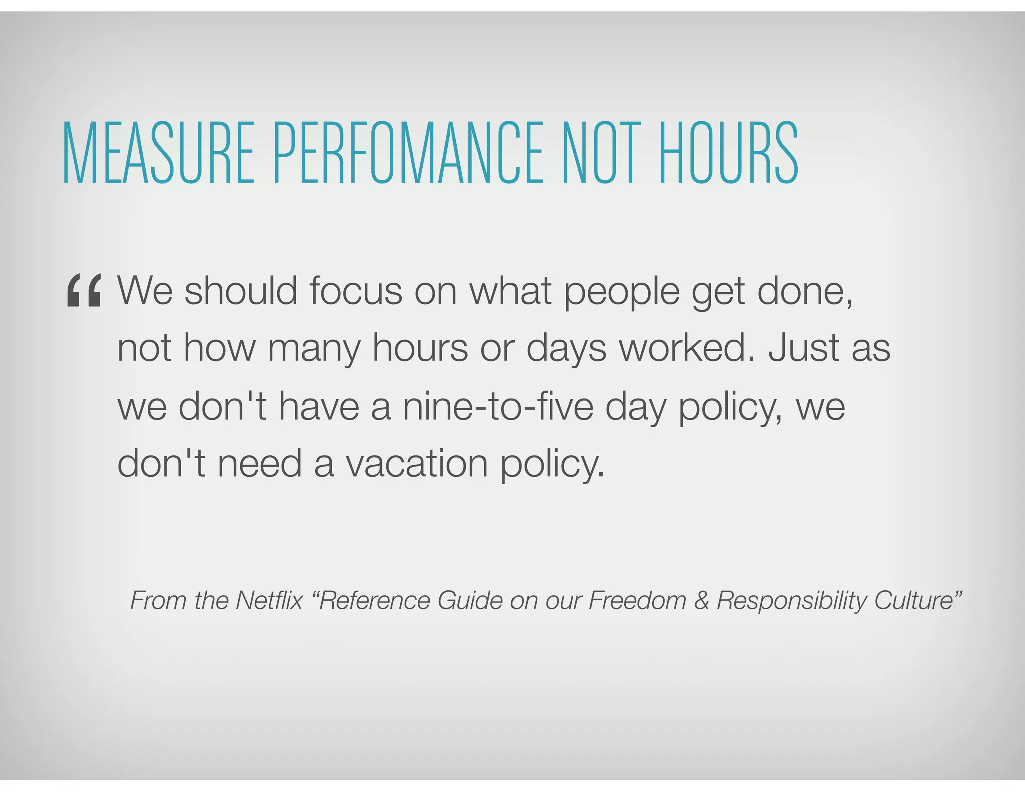 MEASURE PERFOMANCE NOT HOURS
We should focus on what people get done,
not how many hours or days worked. Just as
we don't have a nine-to-ﬁve day policy, we
don't need a vacation policy.
From the Netﬂix “Reference Guide on our Freedom & Responsibility Culture”
“
 