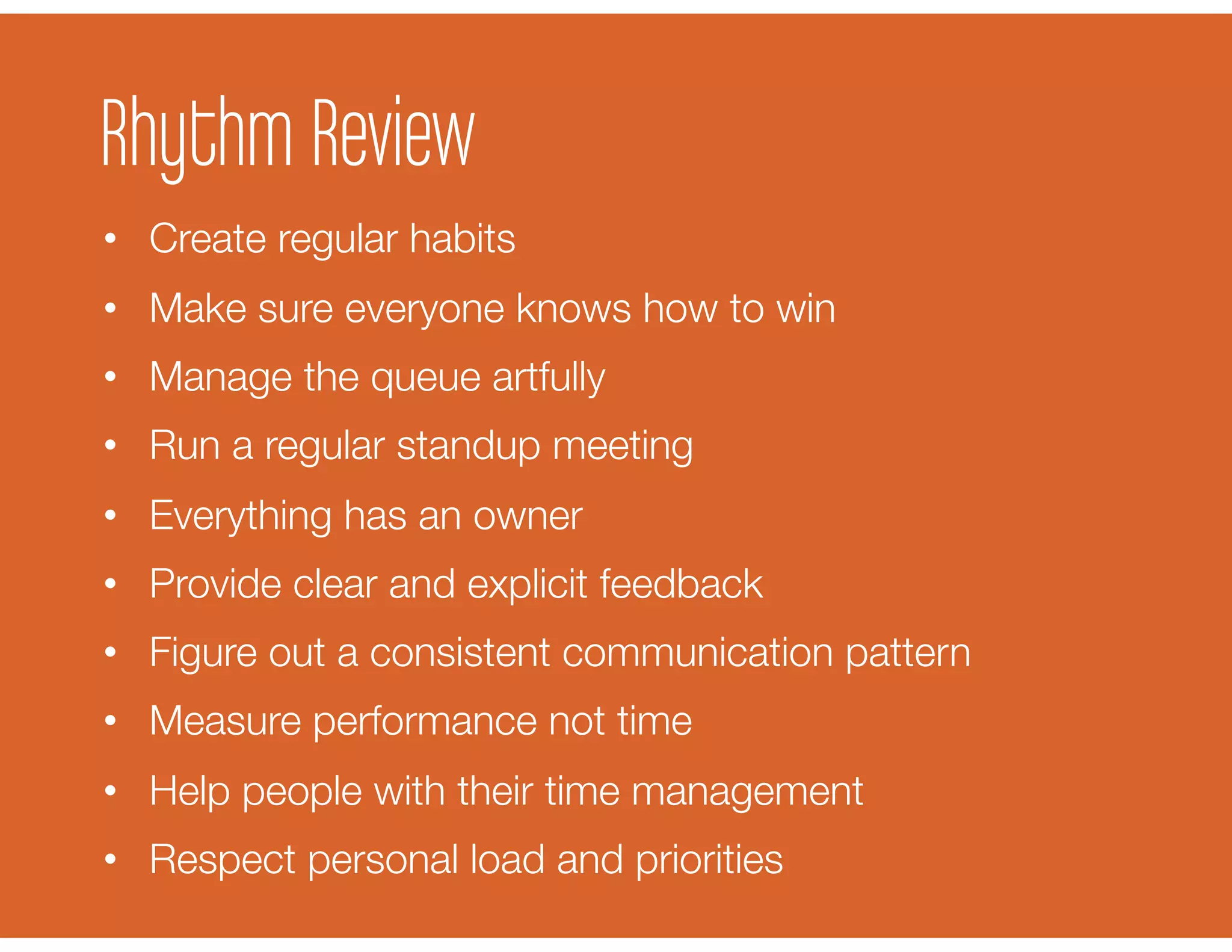 Rhythm Review
•  Create regular habits
•  Make sure everyone knows how to win
•  Manage the queue artfully
•  Run a regular standup meeting
•  Everything has an owner
•  Provide clear and explicit feedback
•  Figure out a consistent communication pattern
•  Measure performance not time
•  Help people with their time management
•  Respect personal load and priorities
 
