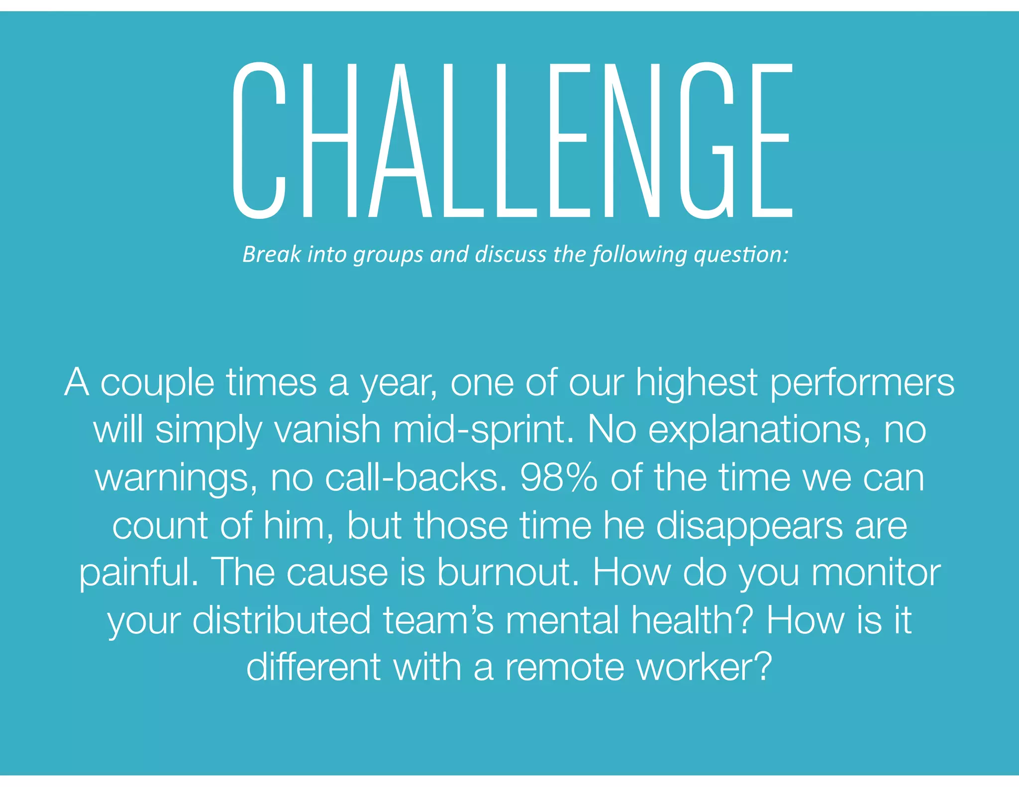 A couple times a year, one of our highest performers
will simply vanish mid-sprint. No explanations, no
warnings, no call-backs. 98% of the time we can
count of him, but those time he disappears are
painful. The cause is burnout. How do you monitor
your distributed team’s mental health? How is it
different with a remote worker? 
CHALLENGEBreak	
  into	
  groups	
  and	
  discuss	
  the	
  following	
  ques6on:	
  
 