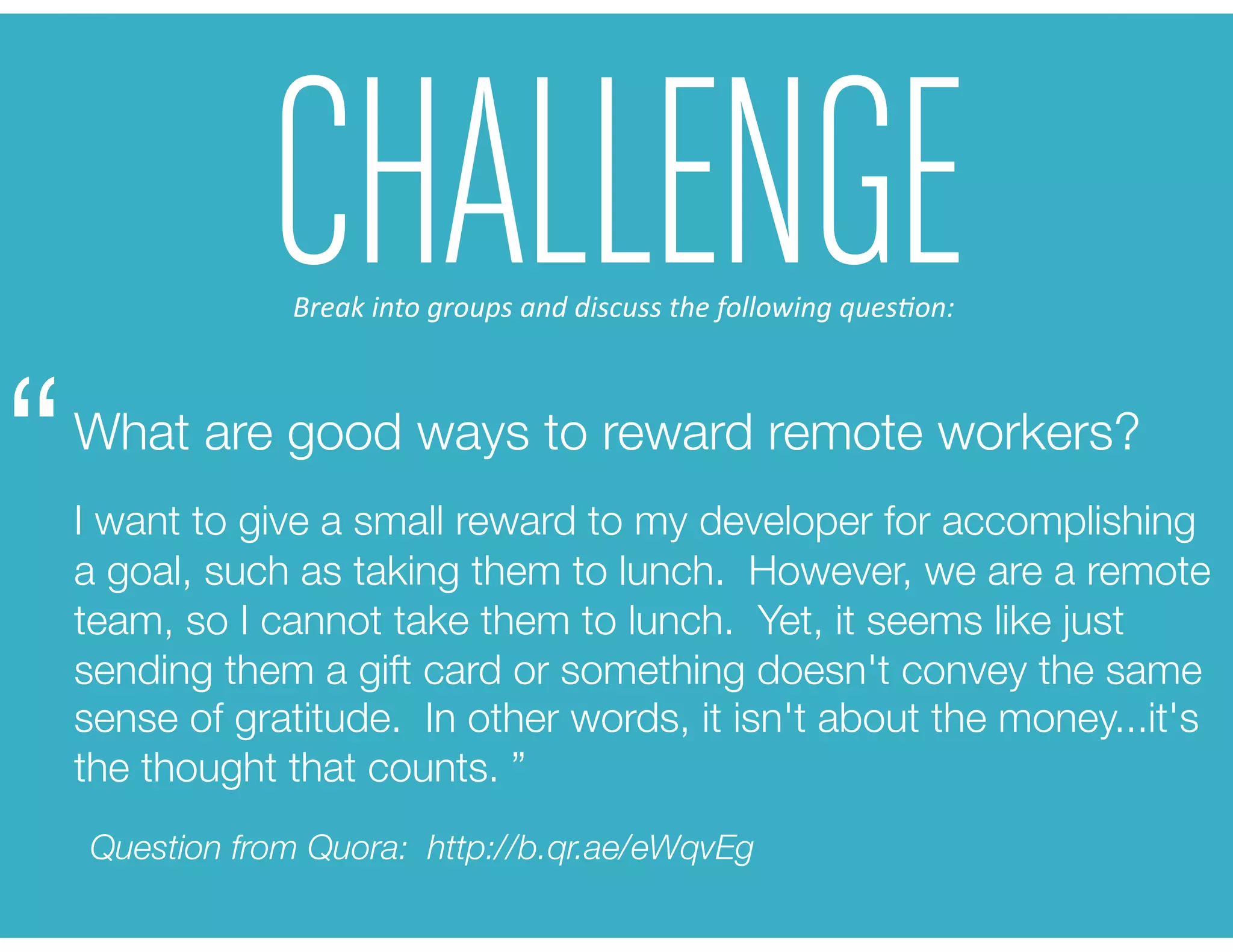CHALLENGE
What are good ways to reward remote workers? 
I want to give a small reward to my developer for accomplishing
a goal, such as taking them to lunch. However, we are a remote
team, so I cannot take them to lunch. Yet, it seems like just
sending them a gift card or something doesn't convey the same
sense of gratitude. In other words, it isn't about the money...it's
the thought that counts. ”
“
Question from Quora: http://b.qr.ae/eWqvEg
Break	
  into	
  groups	
  and	
  discuss	
  the	
  following	
  ques6on:	
  
 