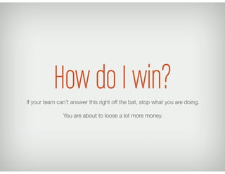 How do I win?If your team can’t answer this right off the bat, stop what you are doing.
You are about to loose a lot more money.
 