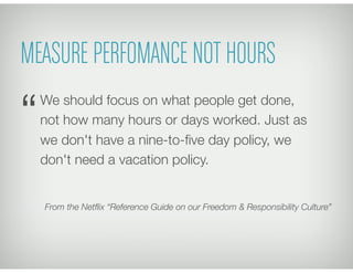 MEASURE PERFOMANCE NOT HOURS
We should focus on what people get done,
not how many hours or days worked. Just as
we don't have a nine-to-ﬁve day policy, we
don't need a vacation policy.
From the Netﬂix “Reference Guide on our Freedom & Responsibility Culture”
“
 