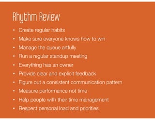 Rhythm Review
•  Create regular habits
•  Make sure everyone knows how to win
•  Manage the queue artfully
•  Run a regular standup meeting
•  Everything has an owner
•  Provide clear and explicit feedback
•  Figure out a consistent communication pattern
•  Measure performance not time
•  Help people with their time management
•  Respect personal load and priorities
 