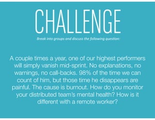 A couple times a year, one of our highest performers
will simply vanish mid-sprint. No explanations, no
warnings, no call-backs. 98% of the time we can
count of him, but those time he disappears are
painful. The cause is burnout. How do you monitor
your distributed team’s mental health? How is it
different with a remote worker? 
CHALLENGEBreak	
  into	
  groups	
  and	
  discuss	
  the	
  following	
  ques6on:	
  
 
