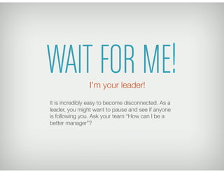 WAIT FOR ME!
It is incredibly easy to become disconnected. As a
leader, you might want to pause and see if anyone
is following you. Ask your team “How can I be a
better manager”?
I’m your leader!
 