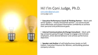 Hi! I’m Coni Judge, Ph.D.
coni.eden@gmail.com
conijudge.com
• Executive Performance Coach & Thinking Partner – Work with
senior leaders – mostly introverted women – to communicate
more effectively and project themselves confidently to achieve
their personal and professional goals.
• Internal Communications & Change Consultant – Work with
big companies going through change to engage and motivate
employees, drive desired behavior and achieve performance
objectives.
• Speaker and Author of self-help/business books on Self-
Esteem, Executive Presence for Women, and building positive
company cultures.
 