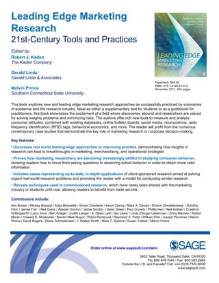 Leading Edge Marketing
Research
21st-Century Tools and Practices
Edited by:
Robert J. Kaden
The Kaden Company

Gerald Linda
Gerald Linda & Associates
                                                                                                    Paperback: $46.95
                                                                                                    ISBN: 978-1-4129-9131-5
Melvin Prince                                                                                       November 2011, 504 pages
Southern Connecticut State University

This book explores new and leading edge marketing research approaches as successfully p
              p                    g g              g           pp                       y practiced by visionaries
                                                                                                       y
of academia and the research industry. Ideal as either a supplementary text for students or as a guidebook for
practitioners, this book showcases the excitement of a field where discoveries abound and researchers are valued
for solving weighty problems and minimizing risks. The authors offer rich new tools to measure and analyze
consumer attitudes, combined with existing databases, online bulletin boards, social media, neuroscience, radio
frequency identification (RFID) tags, behavioral economics, and more. The reader will profit from the numerous
contemporary case studies that demonstrate the key role of marketing research in corporate decision-making.

Key features:
• Discusses real world leading-edge approaches to improving practice, demonstrating how insights in
research can lead to breakthroughs in marketing, merchandising, and operational strategies
• Proves how marketing researchers are becoming increasingly skillful in studying consumer behavior,
showing readers how to move from asking questions to observing actual behavior in order to obtain more valid
information
• Includes cases representing up-to-date, in-depth applications of client-sponsored research aimed at solving
urgent real-world research problems and providing the reader with a model for conducting similar research
• Reveals techniques used in commissioned research, which have rarely been shared with the marketing
industry or students until now, allowing readers to benefit from trade secrets

Contributors include:
Ami Bowen / Mickey Brazeal / Katja Bressette / Simon Chadwick / Kevin Clancy / Mark A. Davies / Sharon Dimoldenberg / Dorothy
Fitch / James Forr / Neil Gains / Alastair Gordon / Jamie Gordon / Sean Green / Paul Gurwitz / Phillip Herr / Neil Holbert / Crawford
Hollingworth / Larry Irons / Bert Krieger / Judith Langer / A. Dawn L h / Ian Lewis / Linda Etti
H lli      th L      I       B tKi          J dith L        A D     Lesh I L i Li d Ettinger Li bLieberman / Chris M
                                                                                                               Ch i Manolis / Robert
                                                                                                                             li R b t
Moran / Howard R. Moskowitz / Darren Mark Noyce / Robin Pentecost / Raymond C. Pettit / William Pink / Joseph Plummer / Melvin
Prince / David Rogers / Diane Schmalensee / J. Walker Smith / Mark T. Spence / Susan Tratner / Marco Vriens




                                                       Order online at www sagepub com/lemr
                                                                       www.sagepub.com/lemr
 