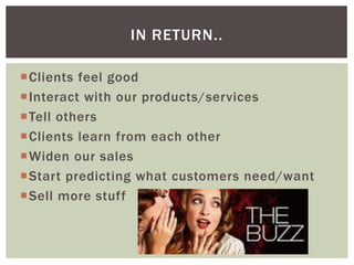 IN RETURN..
Clients feel good
Interact with our products/services
Tell others
Clients learn from each other
Widen our sales
Start predicting what customers need/want
Sell more stuff

 