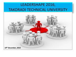 LEADERSHAPE 2016,
TAKORADI TECHNICAL UNIVERSITY
10th December, 2016
 
