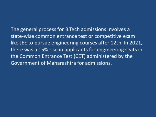The general process for B.Tech admissions involves a
state-wise common entrance test or competitive exam
like JEE to pursue engineering courses after 12th. In 2021,
there was a 15% rise in applicants for engineering seats in
the Common Entrance Test (CET) administered by the
Government of Maharashtra for admissions.
 