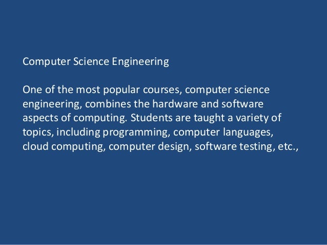 Computer Science Engineering
One of the most popular courses, computer science
engineering, combines the hardware and software
aspects of computing. Students are taught a variety of
topics, including programming, computer languages,
cloud computing, computer design, software testing, etc.,
 