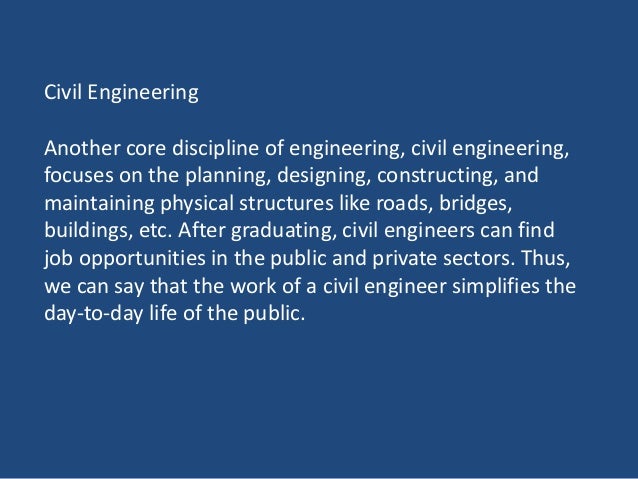 Civil Engineering
Another core discipline of engineering, civil engineering,
focuses on the planning, designing, constructing, and
maintaining physical structures like roads, bridges,
buildings, etc. After graduating, civil engineers can find
job opportunities in the public and private sectors. Thus,
we can say that the work of a civil engineer simplifies the
day-to-day life of the public.
 