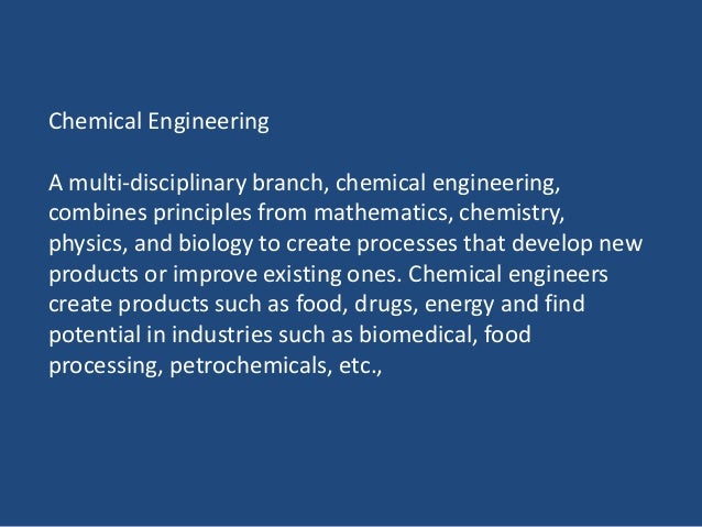 Chemical Engineering
A multi-disciplinary branch, chemical engineering,
combines principles from mathematics, chemistry,
physics, and biology to create processes that develop new
products or improve existing ones. Chemical engineers
create products such as food, drugs, energy and find
potential in industries such as biomedical, food
processing, petrochemicals, etc.,
 