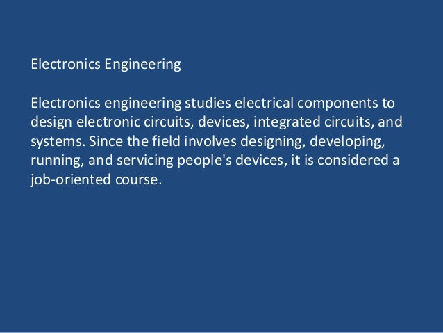 Electronics Engineering
Electronics engineering studies electrical components to
design electronic circuits, devices, integrated circuits, and
systems. Since the field involves designing, developing,
running, and servicing people's devices, it is considered a
job-oriented course.
 